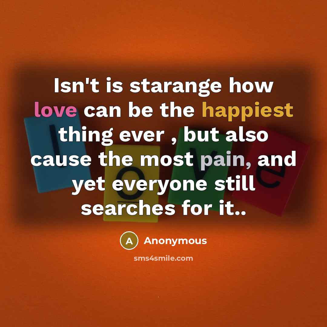 “Isn't is starange how love can be the happiest thing ever , but also cause the most pain, and yet everyone still searches for it..” quote by Anonymous