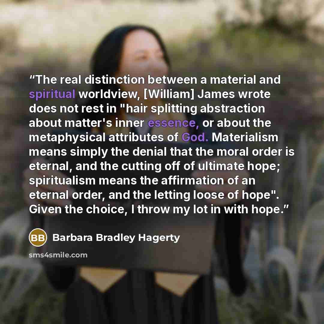 “The real distinction between a material and spiritual worldview, [William] James wrote does not rest in "hair splitting abstraction about matter's inner essence, or about the metaphysical attributes of God. Materialism means simply the denial that the moral order is eternal, and the cutting off of…” quote by Barbara Bradley Hagerty