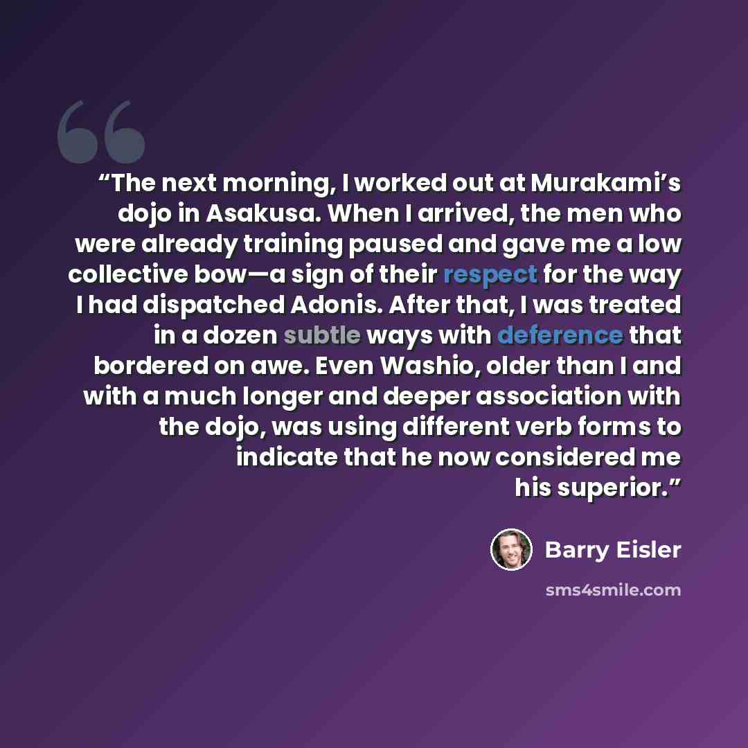 “The next morning, I worked out at Murakami’s dojo in Asakusa. When I arrived, the men who were already training paused and gave me a low collective bow—a sign of their respect for the way I had dispatched Adonis. After that, I was treated in a dozen subtle ways with deference that bordered on awe…” quote by Barry Eisler