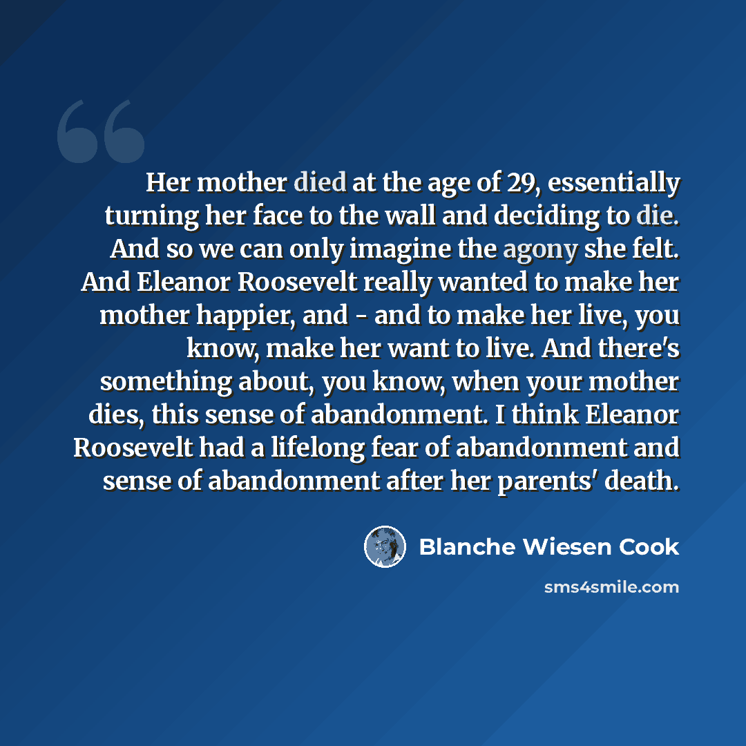 “Her mother died at the age of 29, essentially turning her face to the wall and deciding to die. And so we can only imagine the agony she felt. And Eleanor Roosevelt really wanted to make her mother happier, and - and to make her live, you know, make her want to live. And there's something about…” quote by Blanche Wiesen Cook