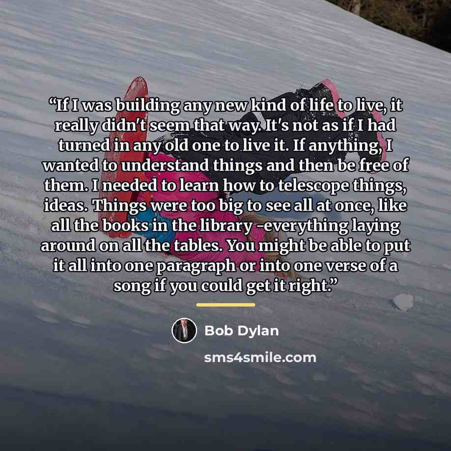 “If I was building any new kind of life to live, it really didn't seem that way. It's not as if I had turned in any old one to live it. If anything, I wanted to understand things and then be free of them. I needed to learn how to telescope things, ideas. Things were too big to see all at once, like…” quote by Bob Dylan