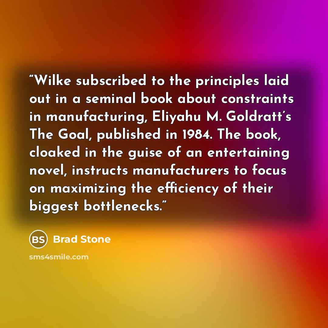 “Wilke subscribed to the principles laid out in a seminal book about constraints in manufacturing, Eliyahu M. Goldratt’s The Goal, published in 1984. The book, cloaked in the guise of an entertaining novel, instructs manufacturers to focus on maximizing the efficiency of their biggest bottlenecks.” quote by Brad Stone