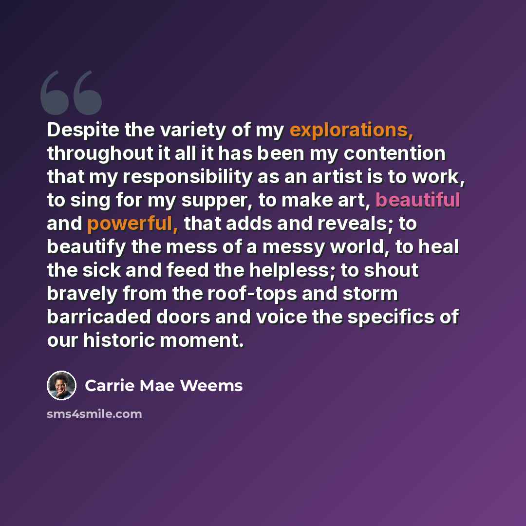 “Despite the variety of my explorations, throughout it all it has been my contention that my responsibility as an artist is to work, to sing for my supper, to make art, beautiful and powerful, that adds and reveals; to beautify the mess of a messy world, to heal the sick and feed the helpless; to…” quote by Carrie Mae Weems