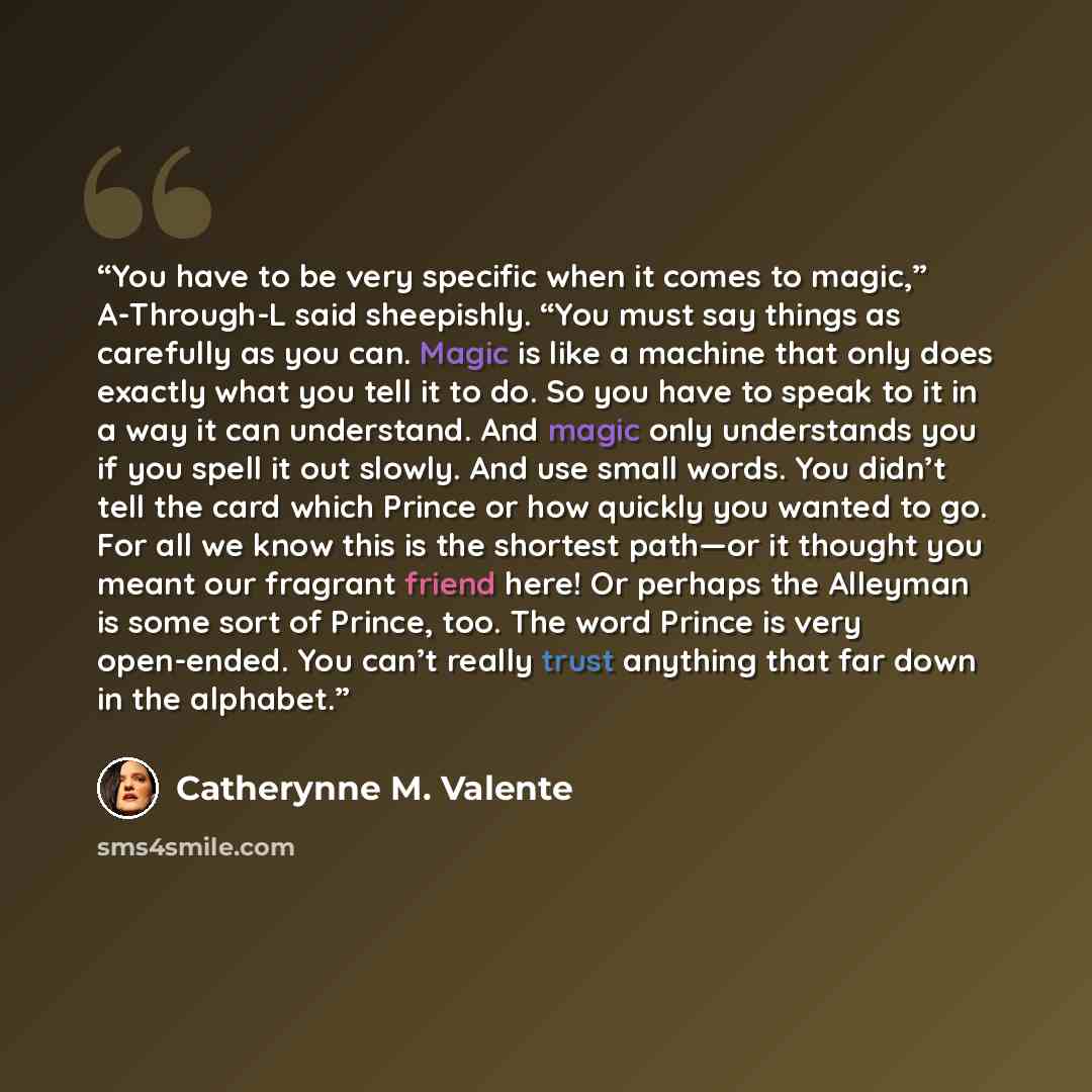 “You have to be very specific when it comes to magic,” A-Through-L said sheepishly. “You must say things as carefully as you can. Magic is like a machine that only does exactly what you tell it to do. So you have to speak to it in a way it can understand. And magic only understands you if you spell…” quote by Catherynne M. Valente