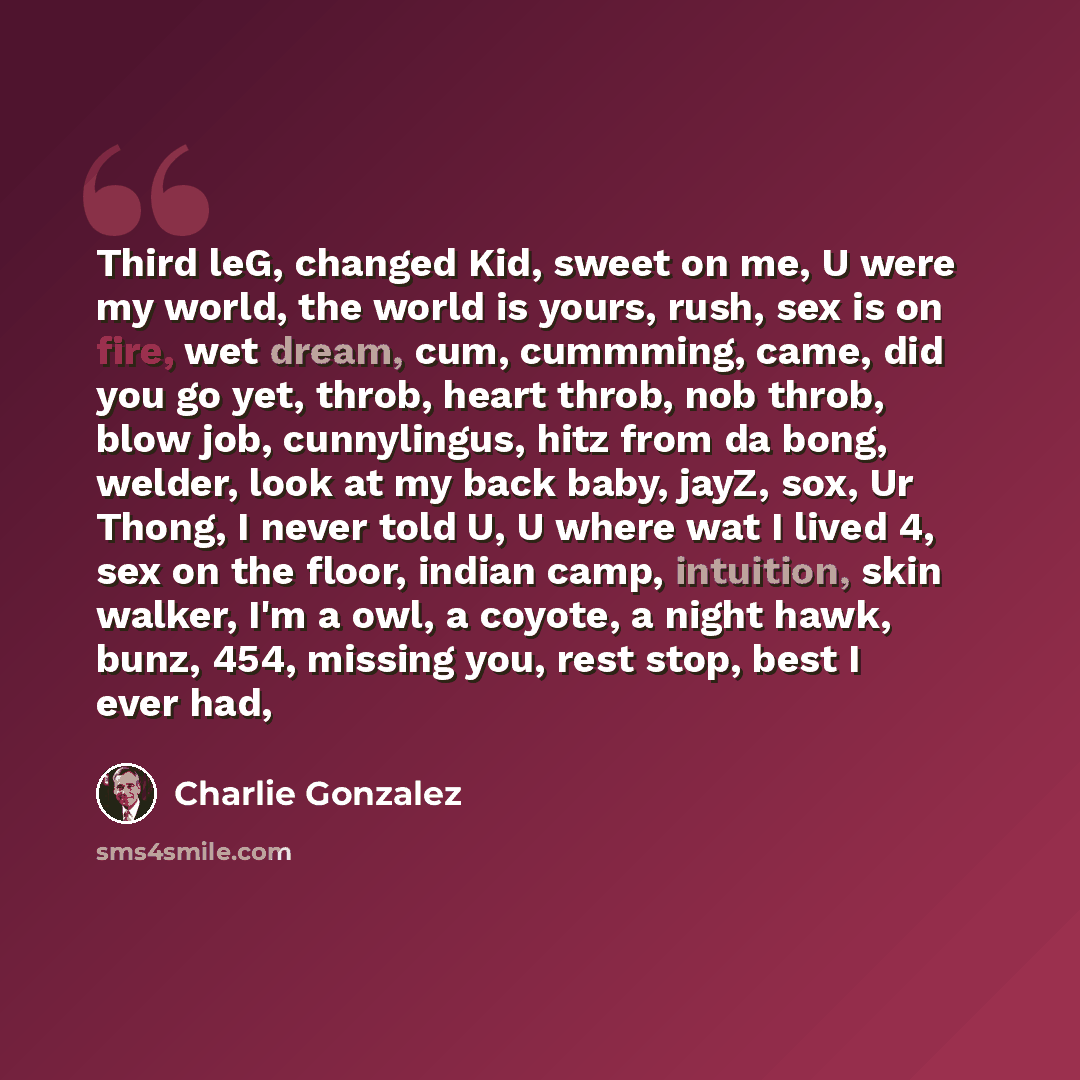 “Third leG, changed Kid, sweet on me, U were my world, the world is yours, rush, sex is on fire, wet dream, cum, cummming, came, did you go yet, throb, heart throb, nob throb, blow job, cunnylingus, hitz from da bong, welder, look at my back baby, jayZ, sox, Ur Thong, I never told U, U where wat I…” quote by Charlie Gonzalez