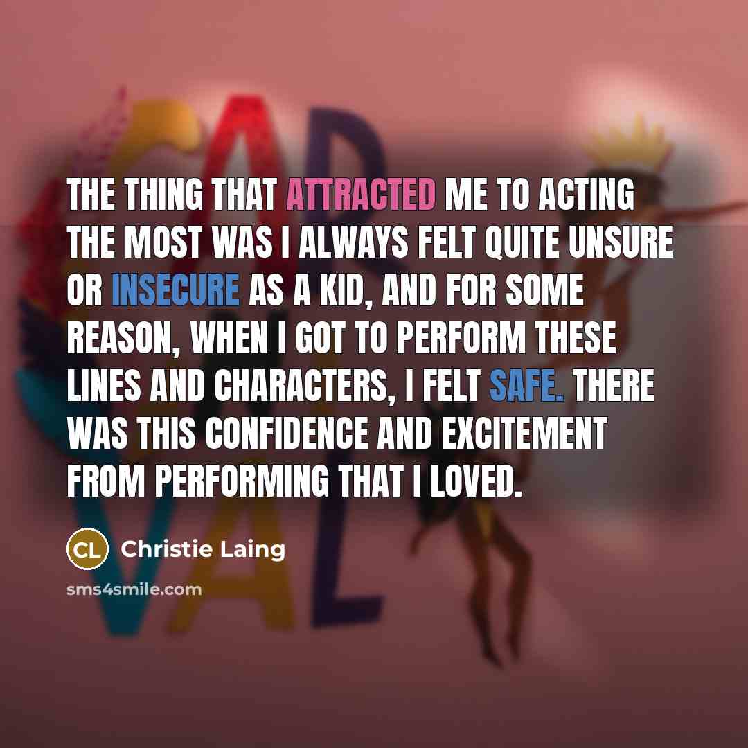 “The thing that attracted me to acting the most was I always felt quite unsure or insecure as a kid, and for some reason, when I got to perform these lines and characters, I felt safe. There was this confidence and excitement from performing that I loved.” quote by Christie Laing