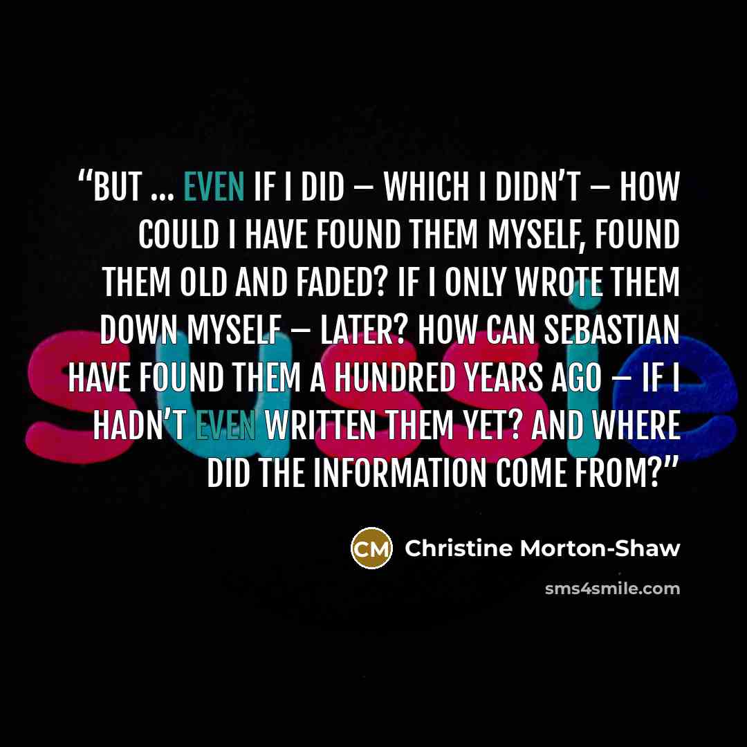 “But … even if I did – which I didn’t – how could I have found them myself, found them old and faded? If I only wrote them down myself – later? How can Sebastian have found them a hundred years ago – if I hadn’t even written them yet? And where did the information come from?” quote by Christine Morton-Shaw