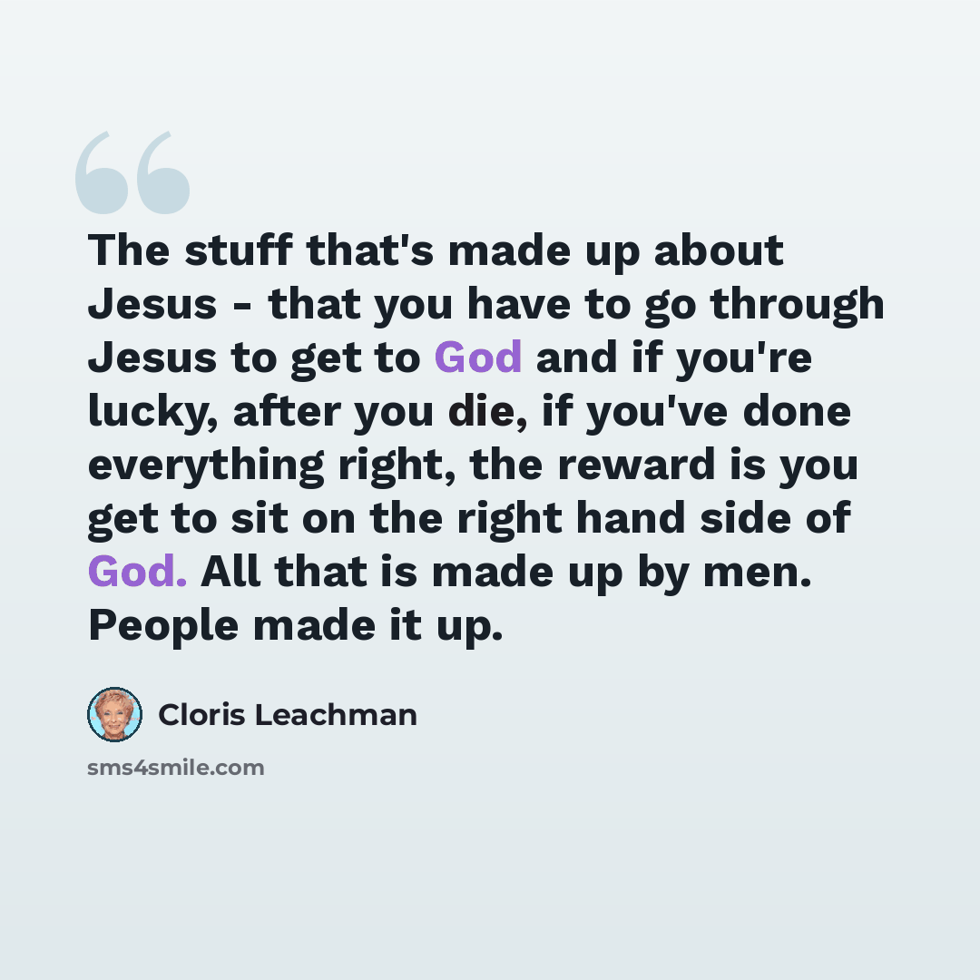 “The stuff that's made up about Jesus - that you have to go through Jesus to get to God and if you're lucky, after you die, if you've done everything right, the reward is you get to sit on the right hand side of God. All that is made up by men. People made it up.” quote by Cloris Leachman