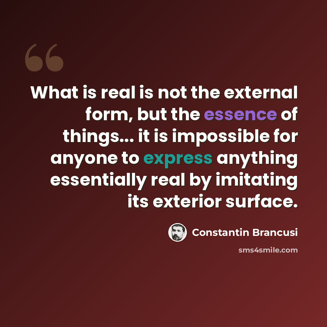 “What is real is not the external form, but the essence of things... it is impossible for anyone to express anything essentially real by imitating its exterior surface.” quote by Constantin Brancusi