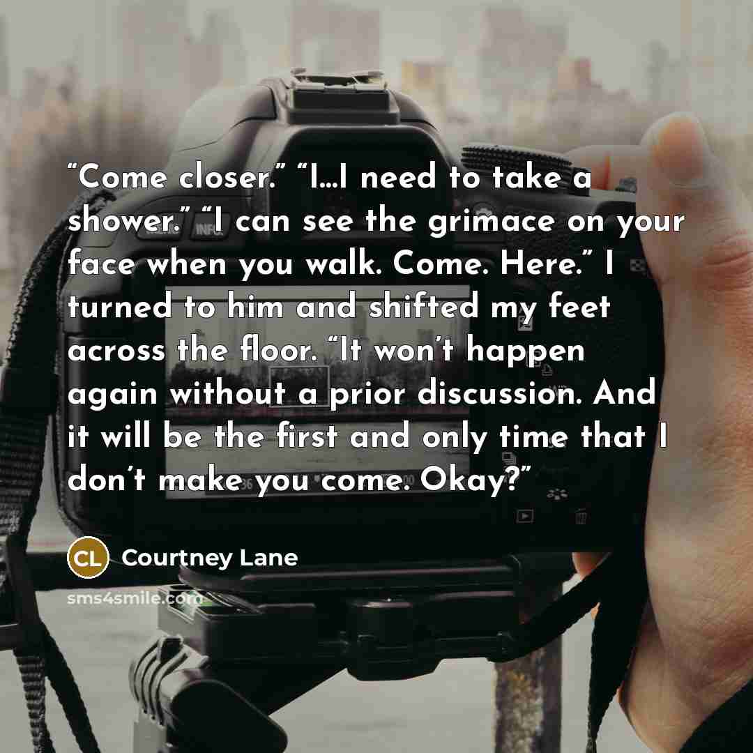 “Come closer.” “I…I need to take a shower.” “I can see the grimace on your face when you walk. Come. Here.” I turned to him and shifted my feet across the floor. “It won’t happen again without a prior discussion. And it will be the first and only time that I don’t make you come. Okay?” quote by Courtney Lane