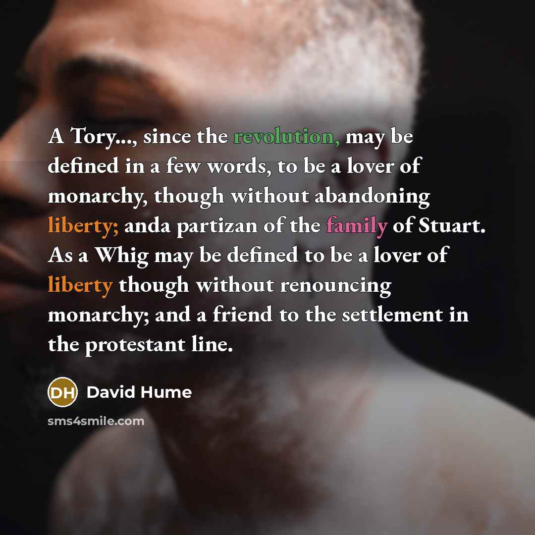 “A Tory..., since the revolution, may be defined in a few words, to be a lover of monarchy, though without abandoning liberty; anda partizan of the family of Stuart. As a Whig may be defined to be a lover of liberty though without renouncing monarchy; and a friend to the settlement in the…” quote by David Hume