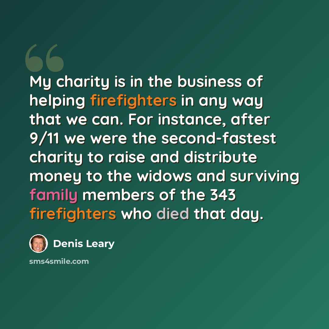 “My charity is in the business of helping firefighters in any way that we can. For instance, after 9/11 we were the second-fastest charity to raise and distribute money to the widows and surviving family members of the 343 firefighters who died that day.” quote by Denis Leary