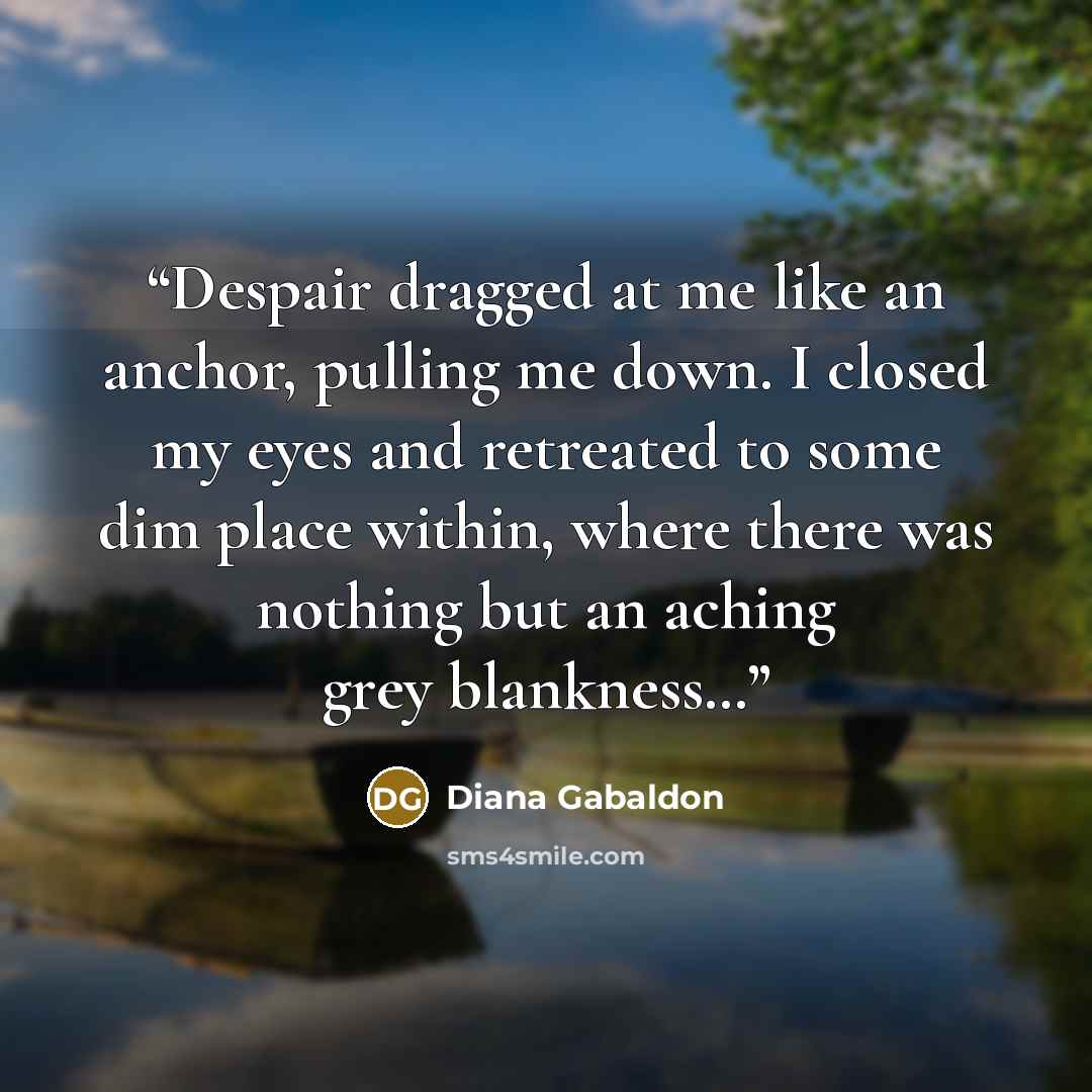 “Despair dragged at me like an anchor, pulling me down. I closed my eyes and retreated to some dim place within, where there was nothing but an aching grey blankness…” quote by Diana Gabaldon