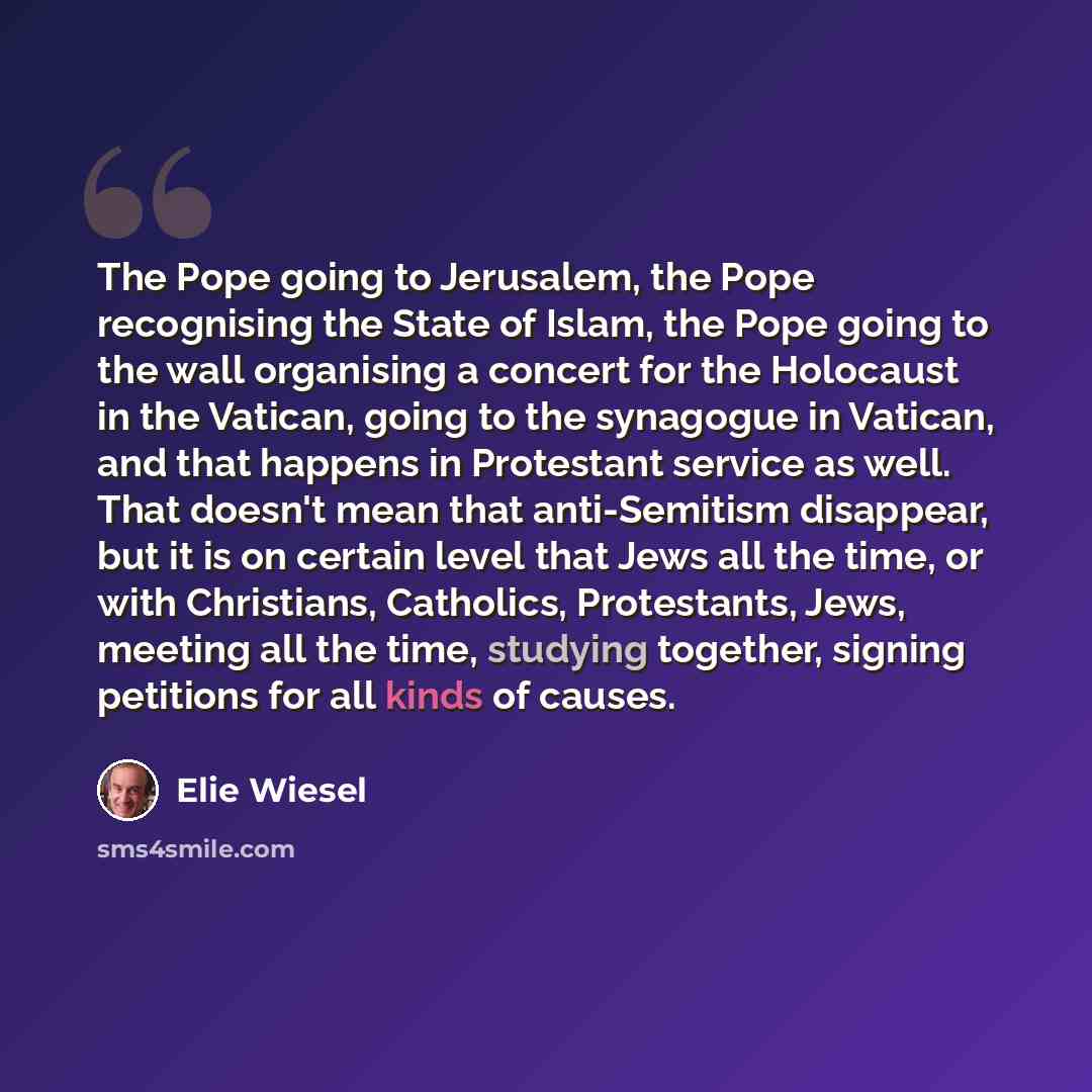 “The Pope going to Jerusalem, the Pope recognising the State of Islam, the Pope going to the wall organising a concert for the Holocaust in the Vatican, going to the synagogue in Vatican, and that happens in Protestant service as well. That doesn't mean that anti-Semitism disappear, but it is on…” quote by Elie Wiesel