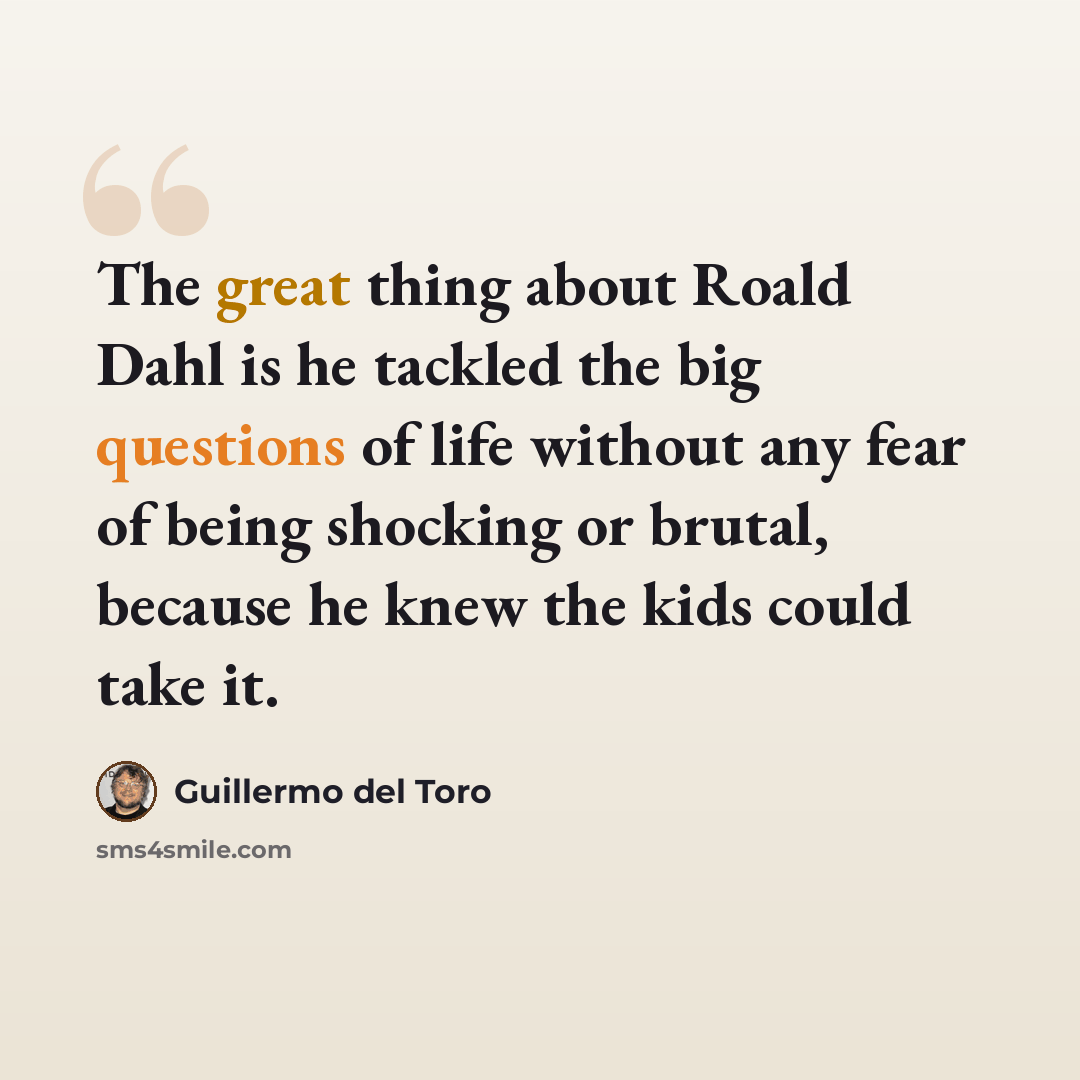 “The great thing about Roald Dahl is he tackled the big questions of life without any fear of being shocking or brutal, because he knew the kids could take it.” quote by Guillermo del Toro