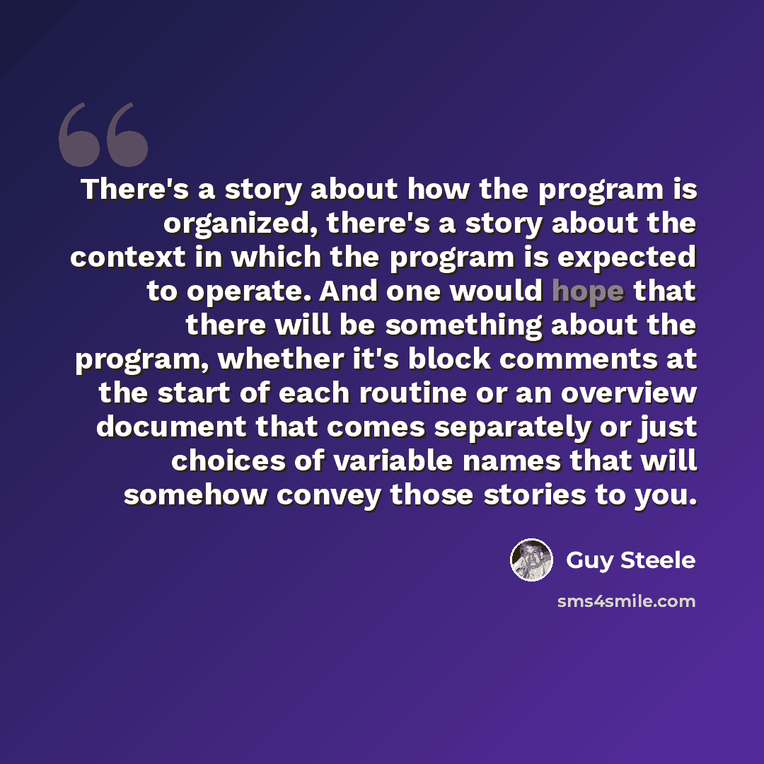 “There's a story about how the program is organized, there's a story about the context in which the program is expected to operate. And one would hope that there will be something about the program, whether it's block comments at the start of each routine or an overview document that comes…” quote by Guy Steele