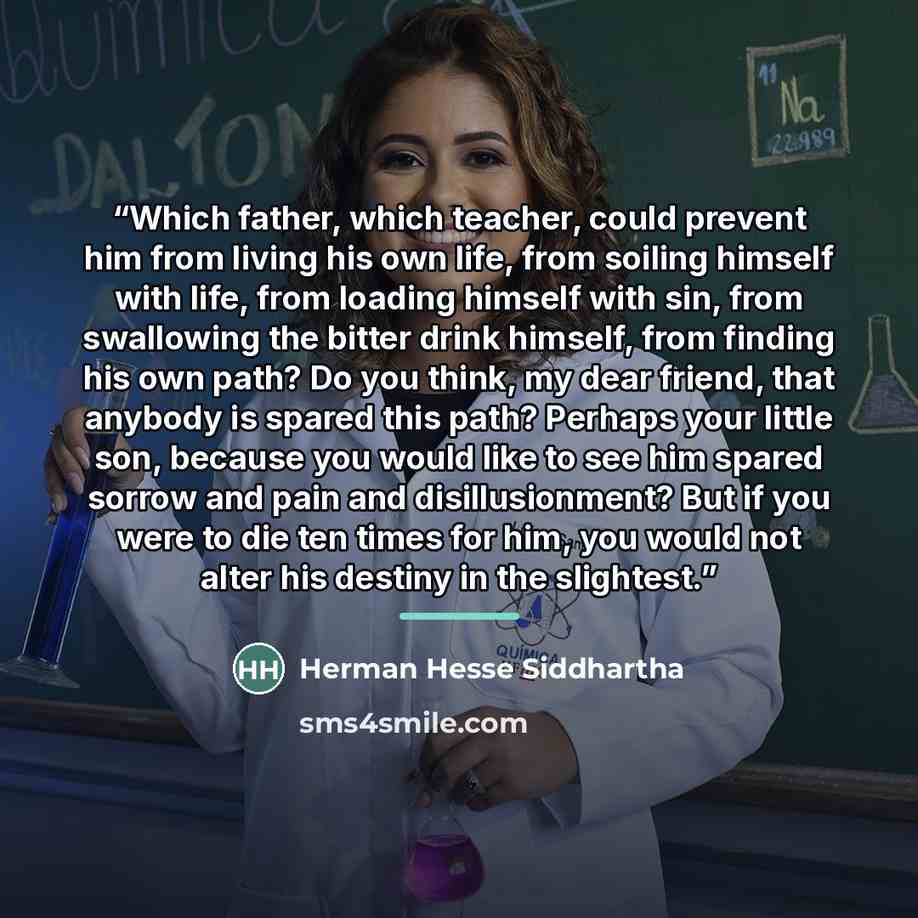 “Which father, which teacher, could prevent him from living his own life, from soiling himself with life, from loading himself with sin, from swallowing the bitter drink himself, from finding his own path? Do you think, my dear friend, that anybody is spared this path? Perhaps your little son…” quote by Herman Hesse Siddhartha