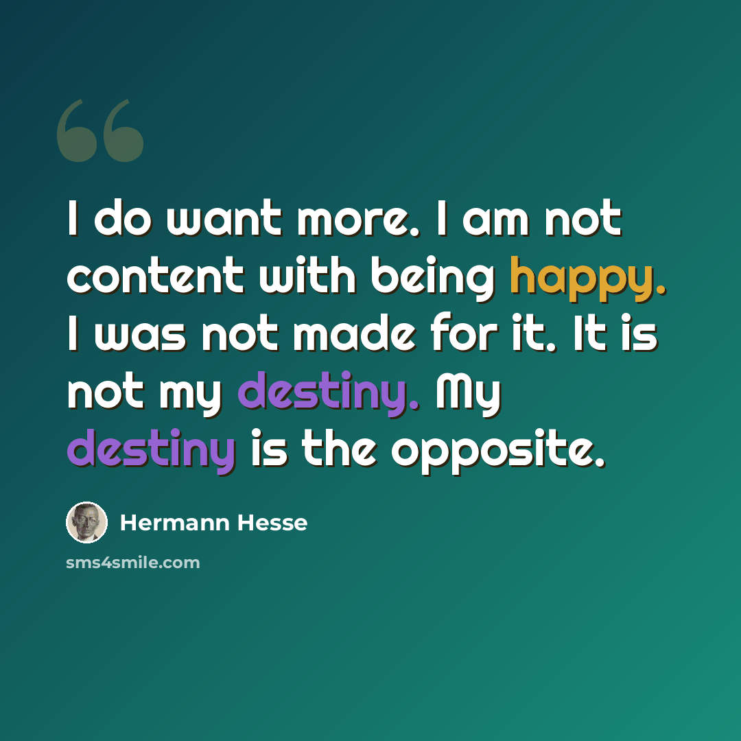 “I do want more. I am not content with being happy. I was not made for it. It is not my destiny. My destiny is the opposite.” quote by Hermann Hesse