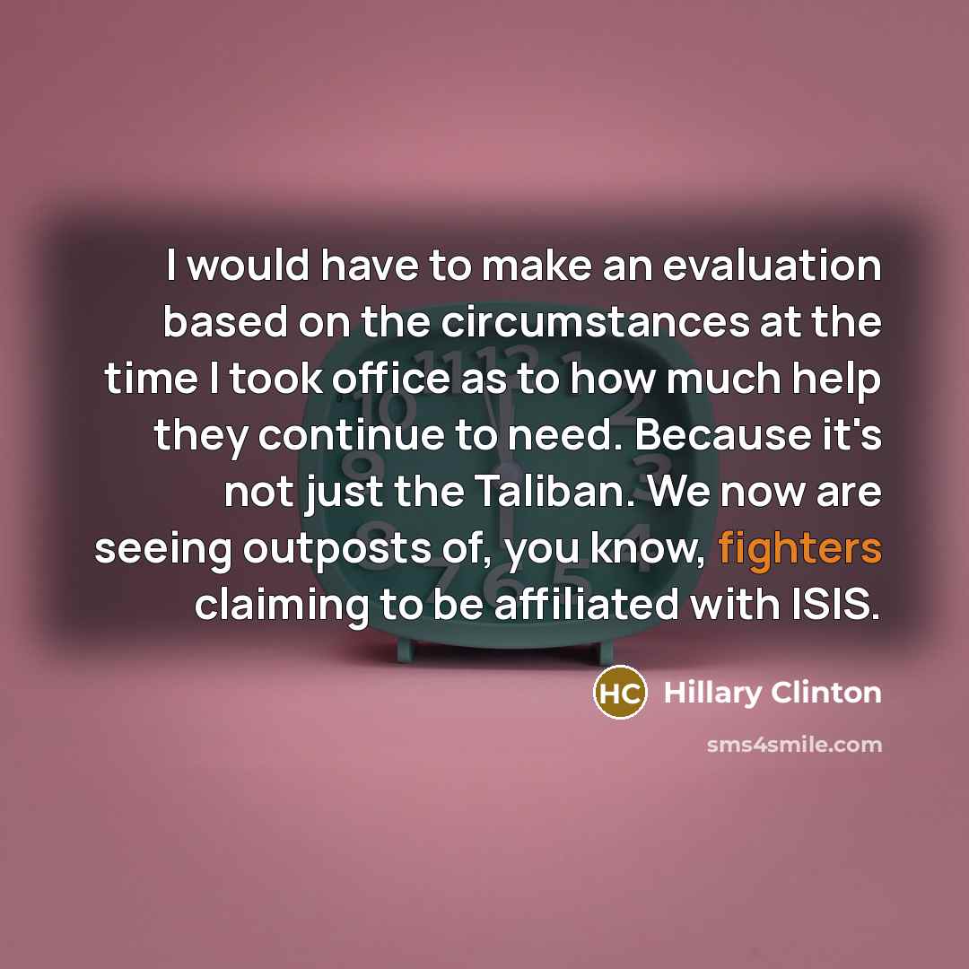 “I would have to make an evaluation based on the circumstances at the time I took office as to how much help they continue to need. Because it's not just the Taliban. We now are seeing outposts of, you know, fighters claiming to be affiliated with ISIS.” quote by Hillary Clinton