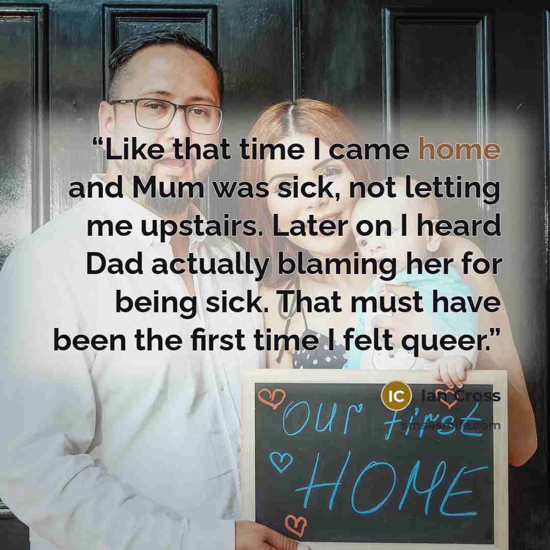 “Like that time I came home and Mum was sick, not letting me upstairs. Later on I heard Dad actually blaming her for being sick. That must have been the first time I felt queer.” quote by Ian Cross