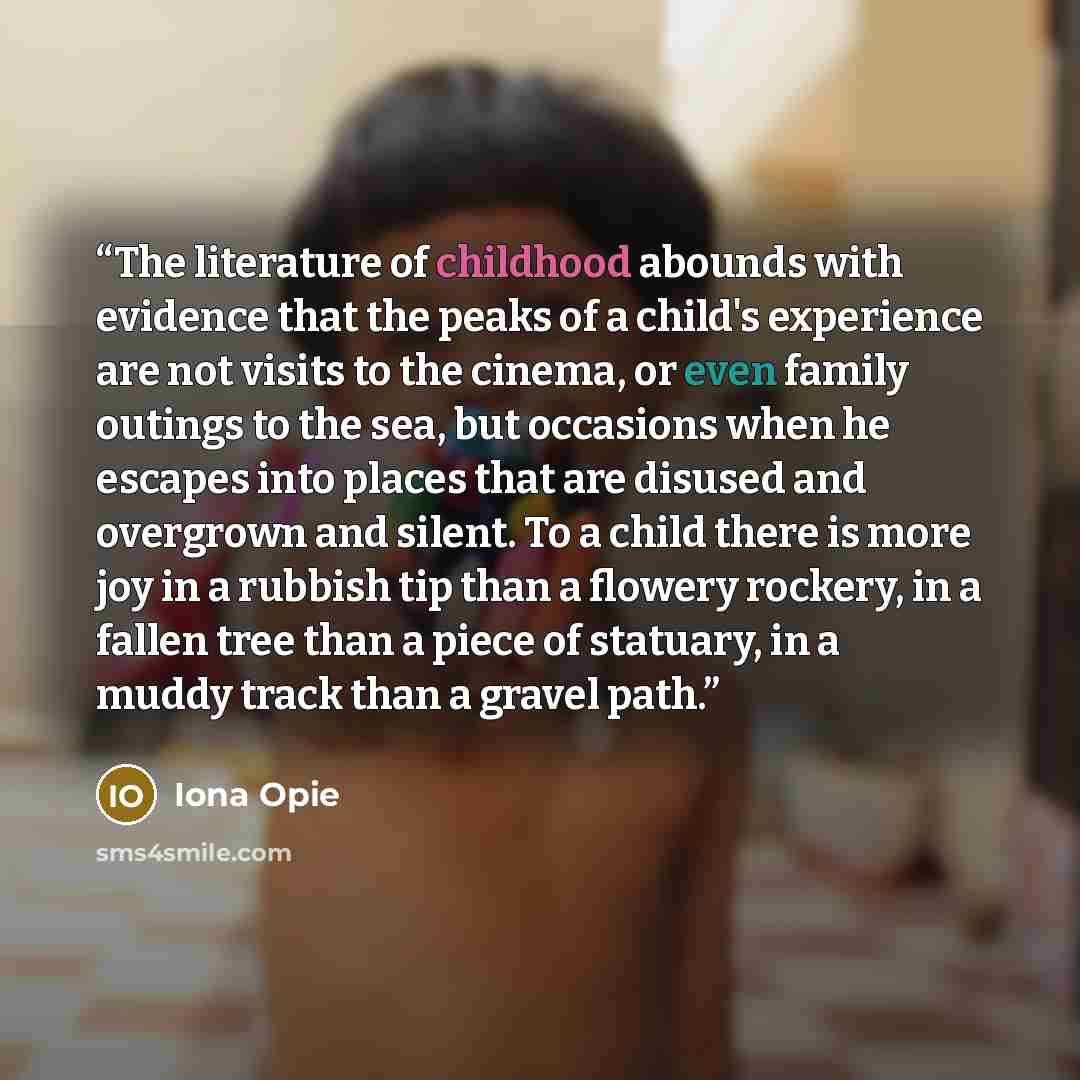 “The literature of childhood abounds with evidence that the peaks of a child's experience are not visits to the cinema, or even family outings to the sea, but occasions when he escapes into places that are disused and overgrown and silent. To a child there is more joy in a rubbish tip than a…” quote by Iona Opie