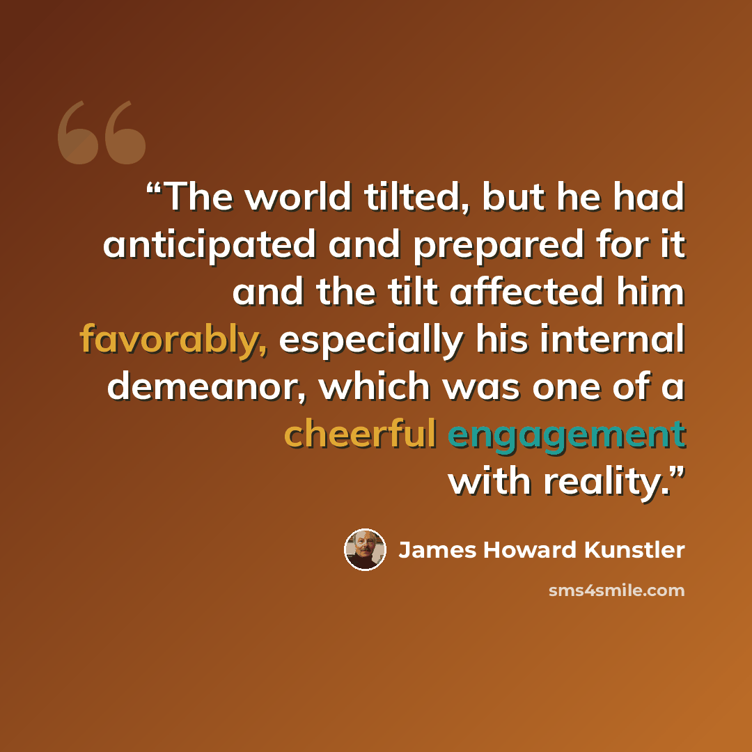 “The world tilted, but he had anticipated and prepared for it and the tilt affected him favorably, especially his internal demeanor, which was one of a cheerful engagement with reality.” quote by James Howard Kunstler