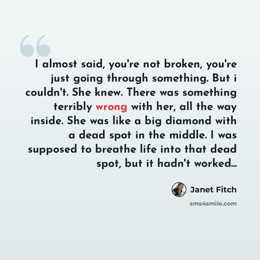 “I almost said, you're not broken, you're just going through something. But i couldn't. She knew. There was something terribly wrong with her, all the way inside. She was like a big diamond with a dead spot in the middle. I was supposed to breathe life into that dead spot, but it hadn't worked...” quote by Janet Fitch