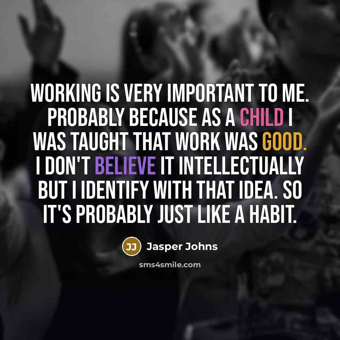 “Working is very important to me. Probably because as a child I was taught that work was good. I don't believe it intellectually but I identify with that idea. So it's probably just like a habit.” quote by Jasper Johns