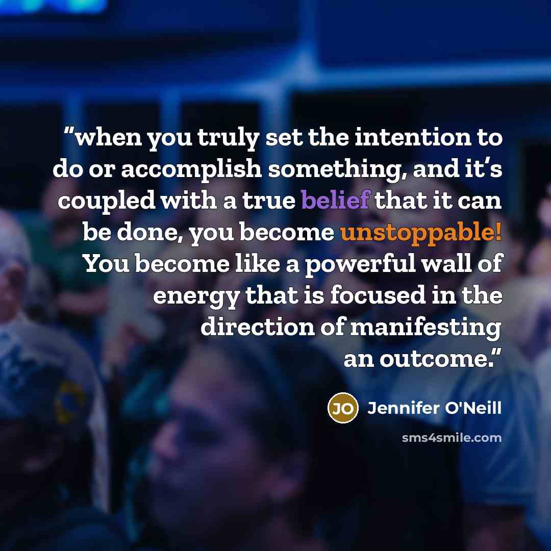 “when you truly set the intention to do or accomplish something, and it’s coupled with a true belief that it can be done, you become unstoppable! You become like a powerful wall of energy that is focused in the direction of manifesting an outcome.” quote by Jennifer O'Neill