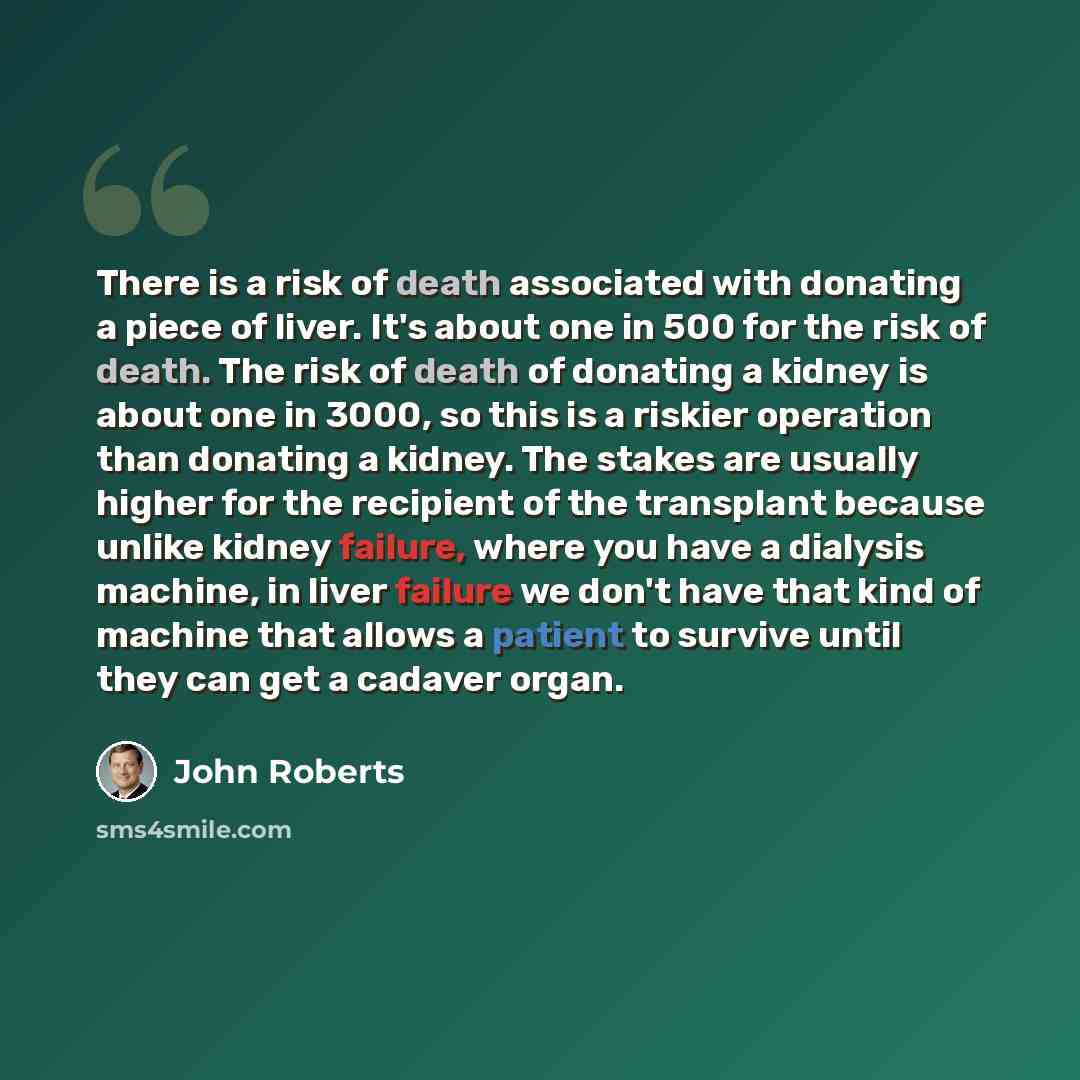 “There is a risk of death associated with donating a piece of liver. It's about one in 500 for the risk of death. The risk of death of donating a kidney is about one in 3000, so this is a riskier operation than donating a kidney. The stakes are usually higher for the recipient of the transplant…” quote by John Roberts