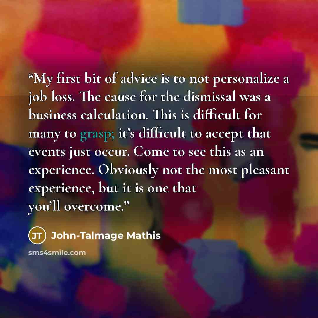 “My first bit of advice is to not personalize a job loss. The cause for the dismissal was a business calculation. This is difficult for many to grasp; it’s difficult to accept that events just occur. Come to see this as an experience. Obviously not the most pleasant experience, but it is one that…” quote by John-Talmage Mathis