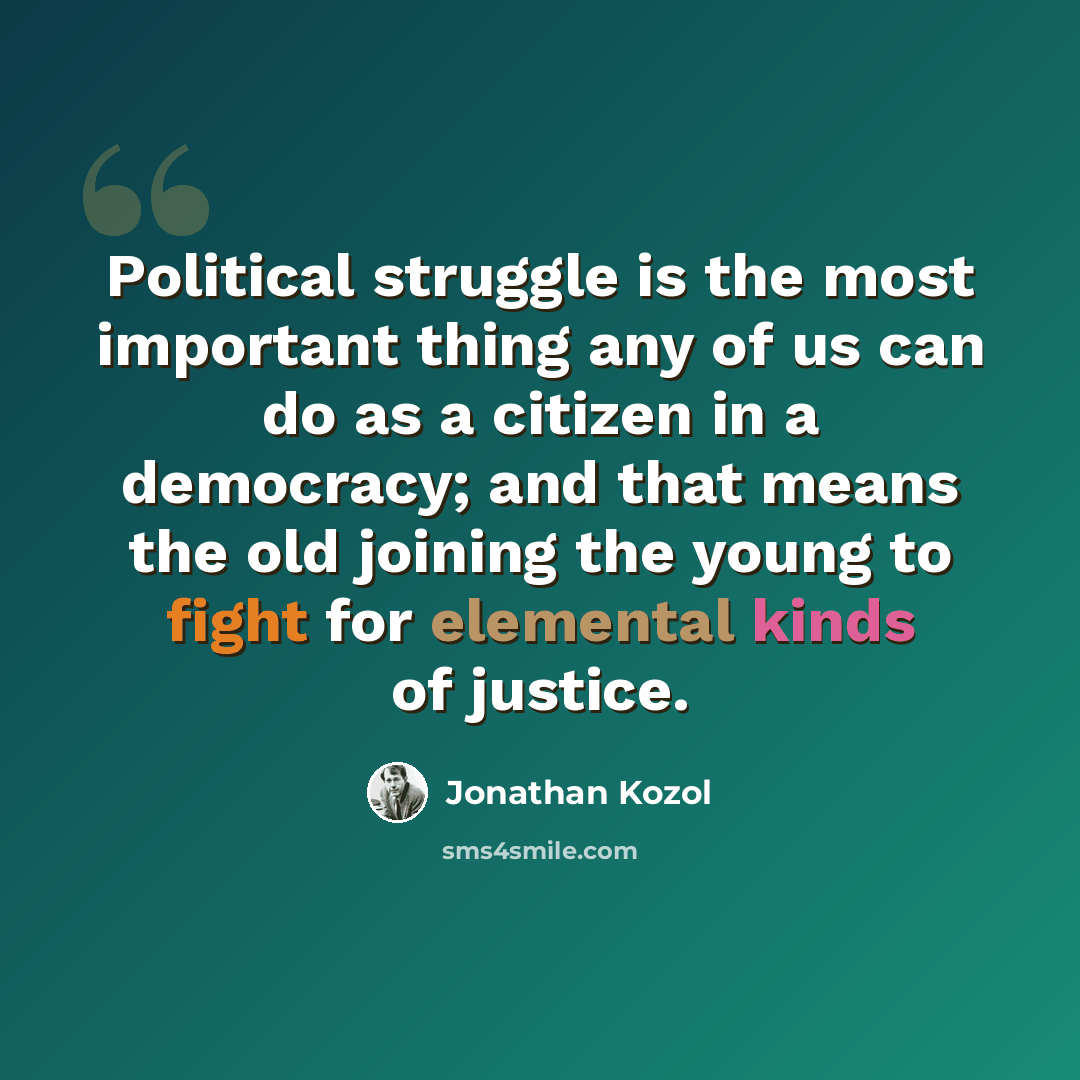 “Political struggle is the most important thing any of us can do as a citizen in a democracy; and that means the old joining the young to fight for elemental kinds of justice.” quote by Jonathan Kozol
