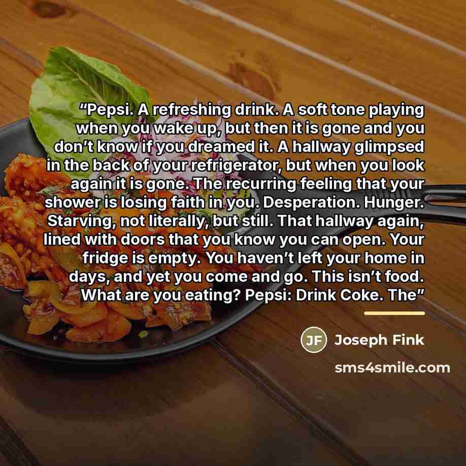 “Pepsi. A refreshing drink. A soft tone playing when you wake up, but then it is gone and you don’t know if you dreamed it. A hallway glimpsed in the back of your refrigerator, but when you look again it is gone. The recurring feeling that your shower is losing faith in you. Desperation. Hunger…” quote by Joseph Fink