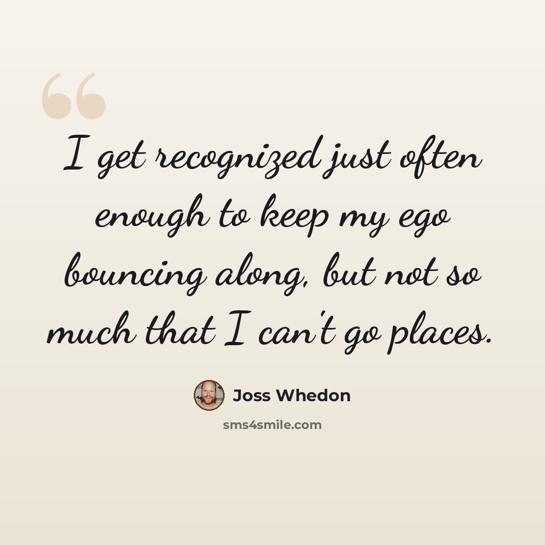 “I get recognized just often enough to keep my ego bouncing along, but not so much that I can't go places.” quote by Joss Whedon