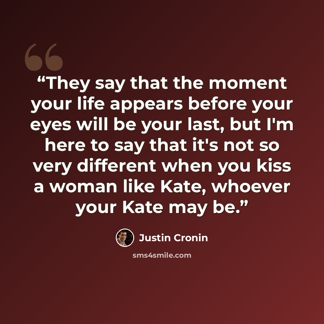 “They say that the moment your life appears before your eyes will be your last, but I'm here to say that it's not so very different when you kiss a woman like Kate, whoever your Kate may be.” quote by Justin Cronin