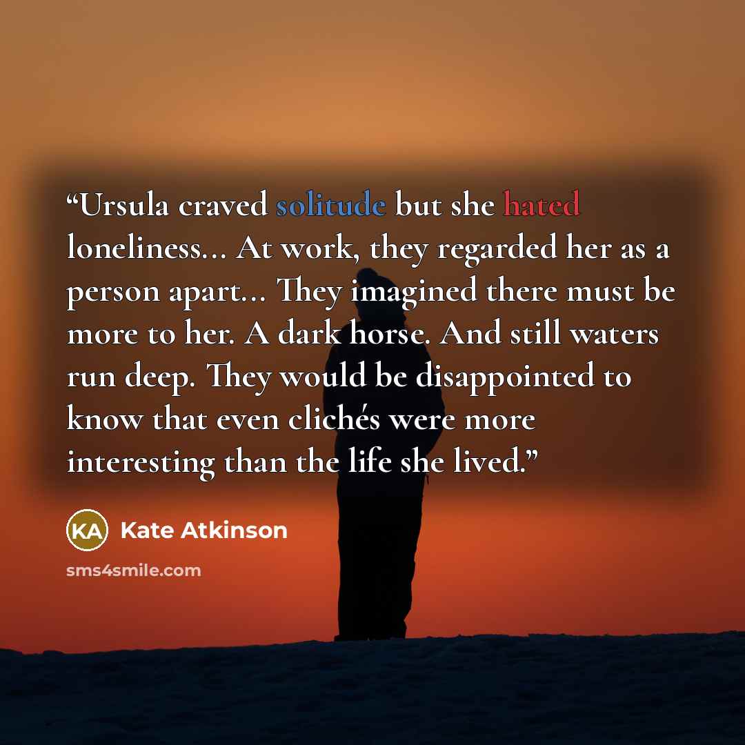 “Ursula craved solitude but she hated loneliness... At work, they regarded her as a person apart... They imagined there must be more to her. A dark horse. And still waters run deep. They would be disappointed to know that even clichés were more interesting than the life she lived.” quote by Kate Atkinson