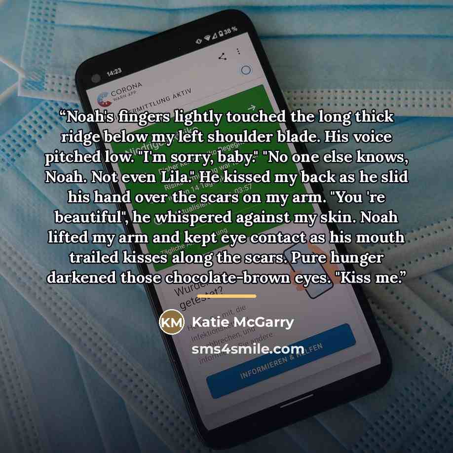 “Noah's fingers lightly touched the long thick ridge below my left shoulder blade. His voice pitched low. "I'm sorry, baby." "No one else knows, Noah. Not even Lila." He kissed my back as he slid his hand over the scars on my arm. "You 're beautiful", he whispered against my skin. Noah lifted my…” quote by Katie McGarry