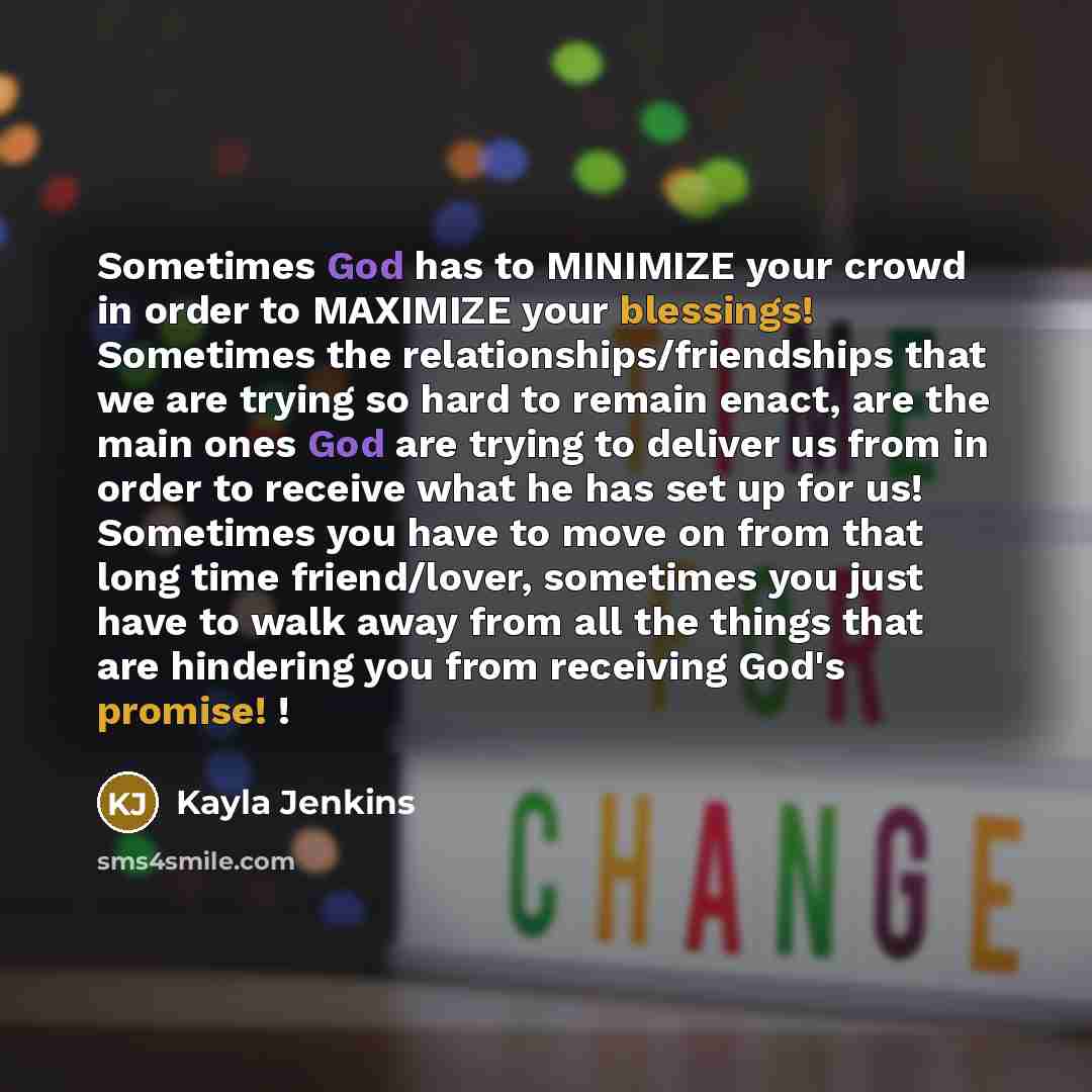 “Sometimes God has to MINIMIZE your crowd in order to MAXIMIZE your blessings! Sometimes the relationships/friendships that we are trying so hard to remain enact, are the main ones God are trying to deliver us from in order to receive what he has set up for us! Sometimes you have to move on from…” quote by Kayla Jenkins