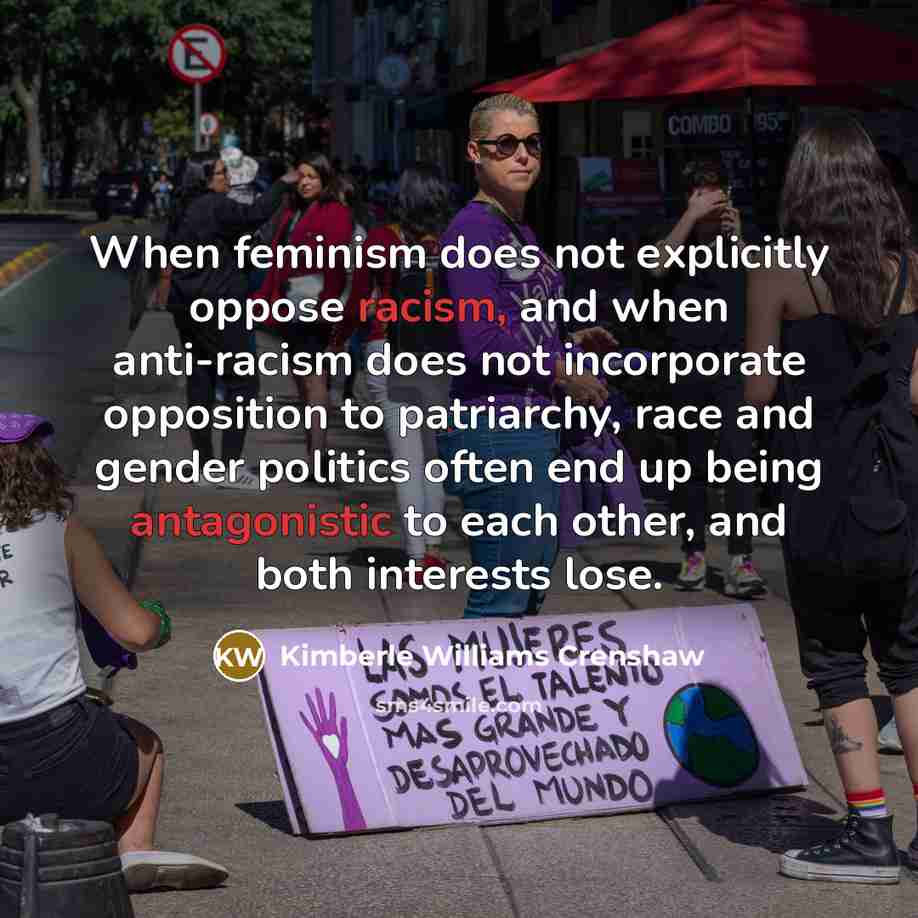 “When feminism does not explicitly oppose racism, and when anti-racism does not incorporate opposition to patriarchy, race and gender politics often end up being antagonistic to each other, and both interests lose.” quote by Kimberle Williams Crenshaw