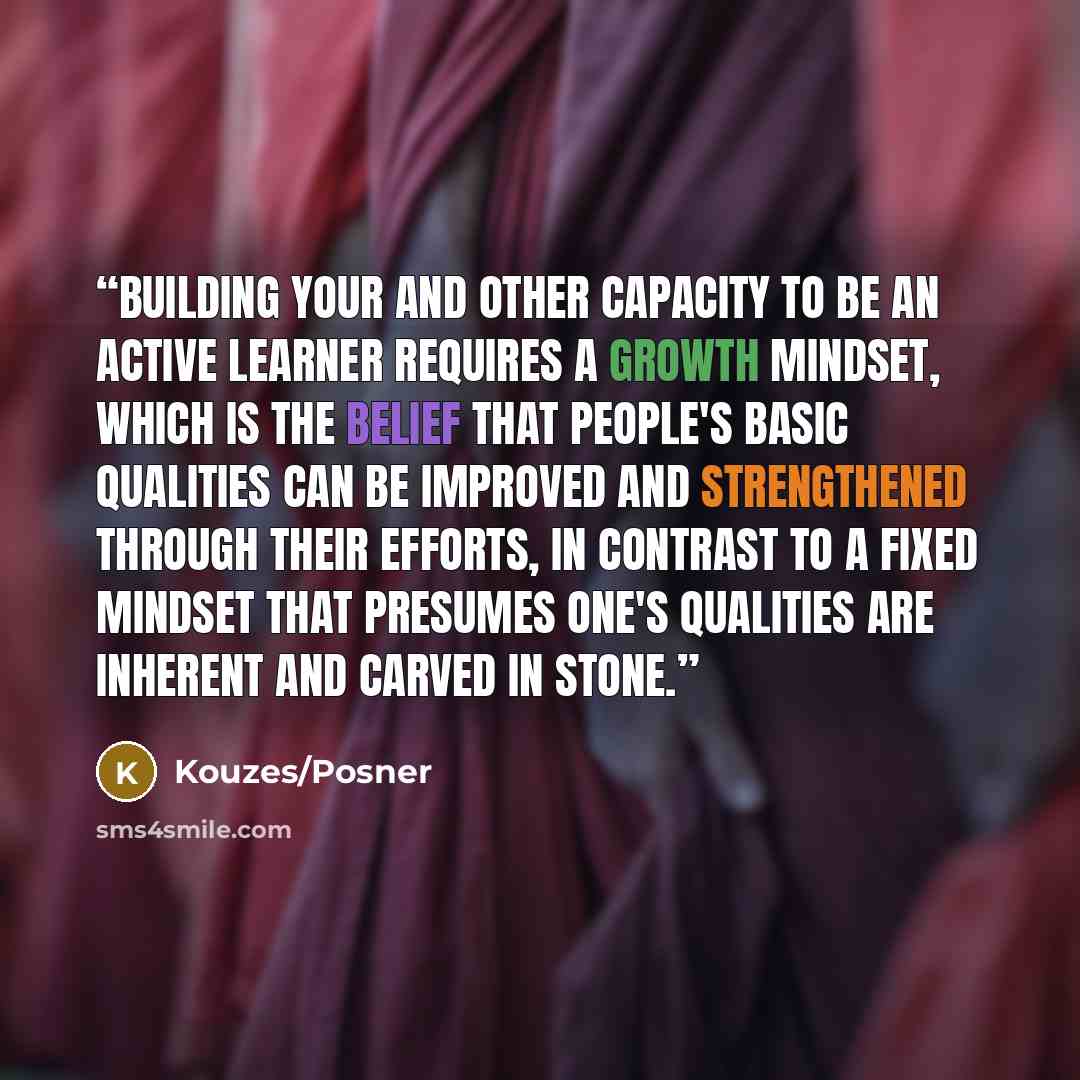 “Building your and other capacity to be an active learner requires a growth mindset, which is the belief that people's basic qualities can be improved and strengthened through their efforts, in contrast to a fixed mindset that presumes one's qualities are inherent and carved in stone.” quote by Kouzes/Posner