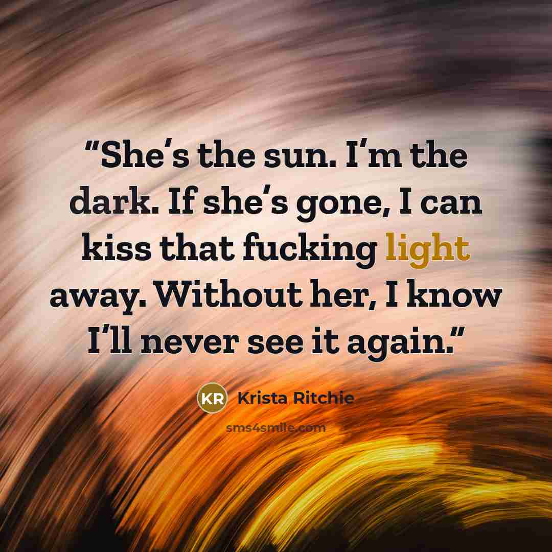 “She’s the sun. I’m the dark. If she’s gone, I can kiss that fucking light away. Without her, I know I’ll never see it again.” quote by Krista Ritchie
