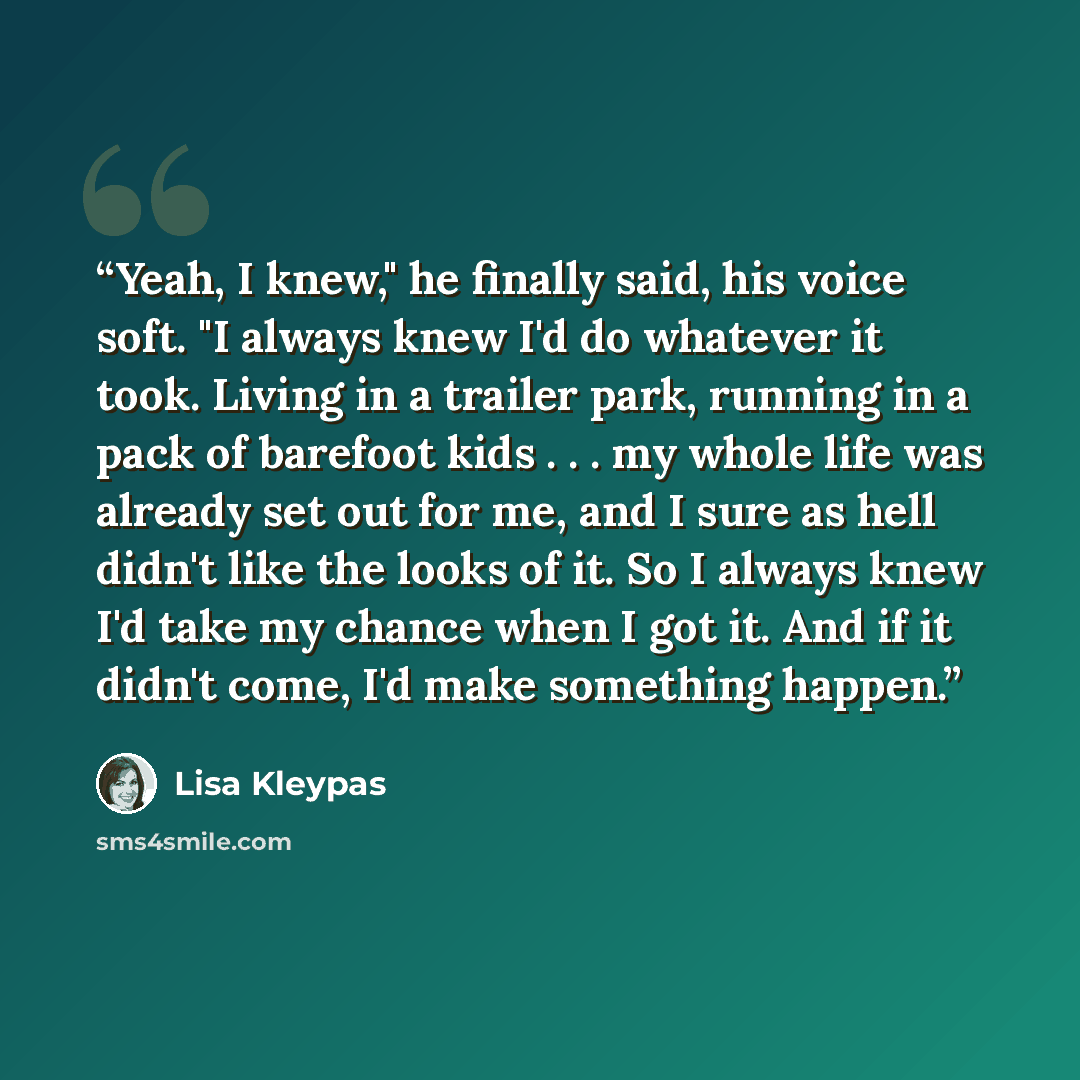 “Yeah, I knew," he finally said, his voice soft. "I always knew I'd do whatever it took. Living in a trailer park, running in a pack of barefoot kids . . . my whole life was already set out for me, and I sure as hell didn't like the looks of it. So I always knew I'd take my chance when I got it…” quote by Lisa Kleypas