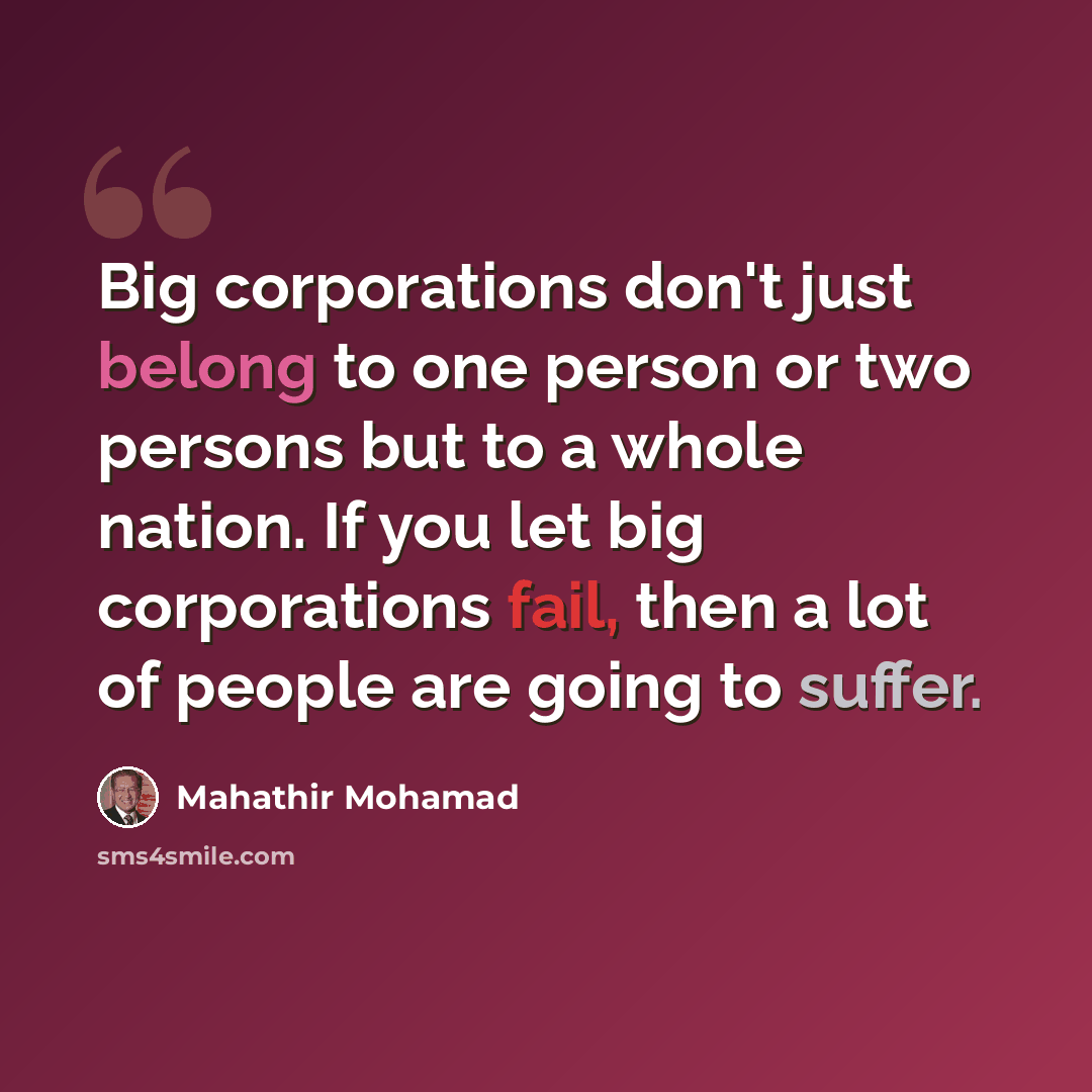 “Big corporations don't just belong to one person or two persons but to a whole nation. If you let big corporations fail, then a lot of people are going to suffer.” quote by Mahathir Mohamad