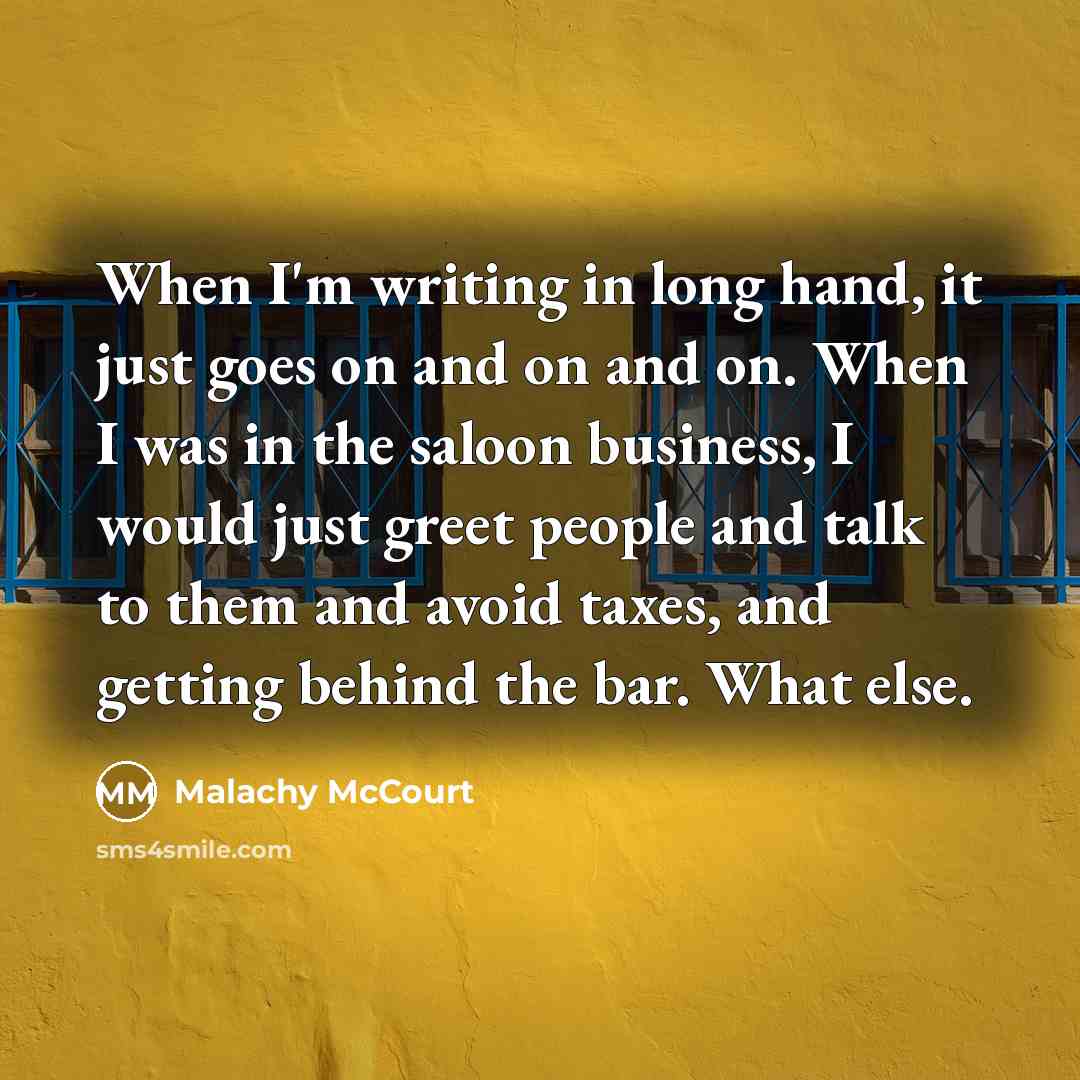 “When I'm writing in long hand, it just goes on and on and on. When I was in the saloon business, I would just greet people and talk to them and avoid taxes, and getting behind the bar. What else.” quote by Malachy McCourt