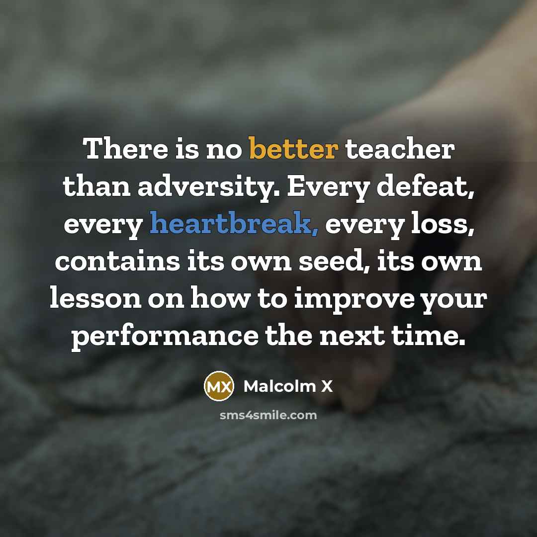 “There is no better teacher than adversity. Every defeat, every heartbreak, every loss, contains its own seed, its own lesson on how to improve your performance the next time.” quote by Malcolm X