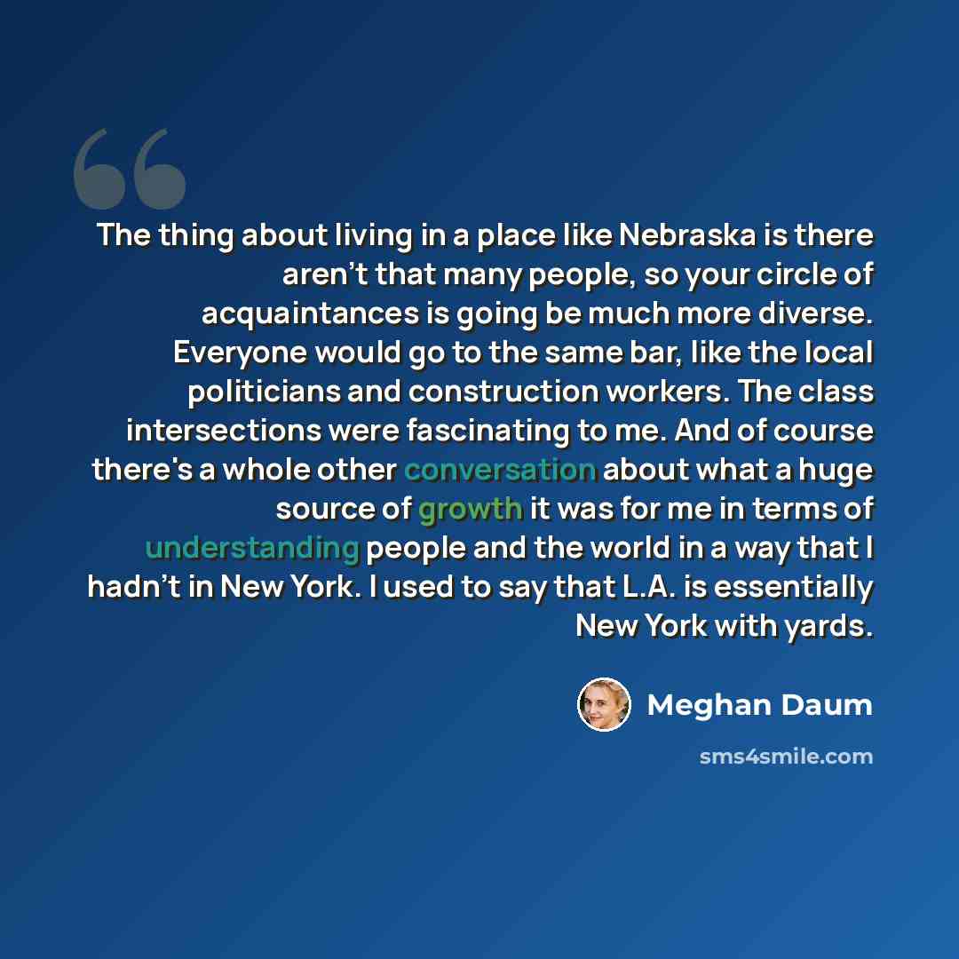 “The thing about living in a place like Nebraska is there aren't that many people, so your circle of acquaintances is going be much more diverse. Everyone would go to the same bar, like the local politicians and construction workers. The class intersections were fascinating to me. And of course…” quote by Meghan Daum