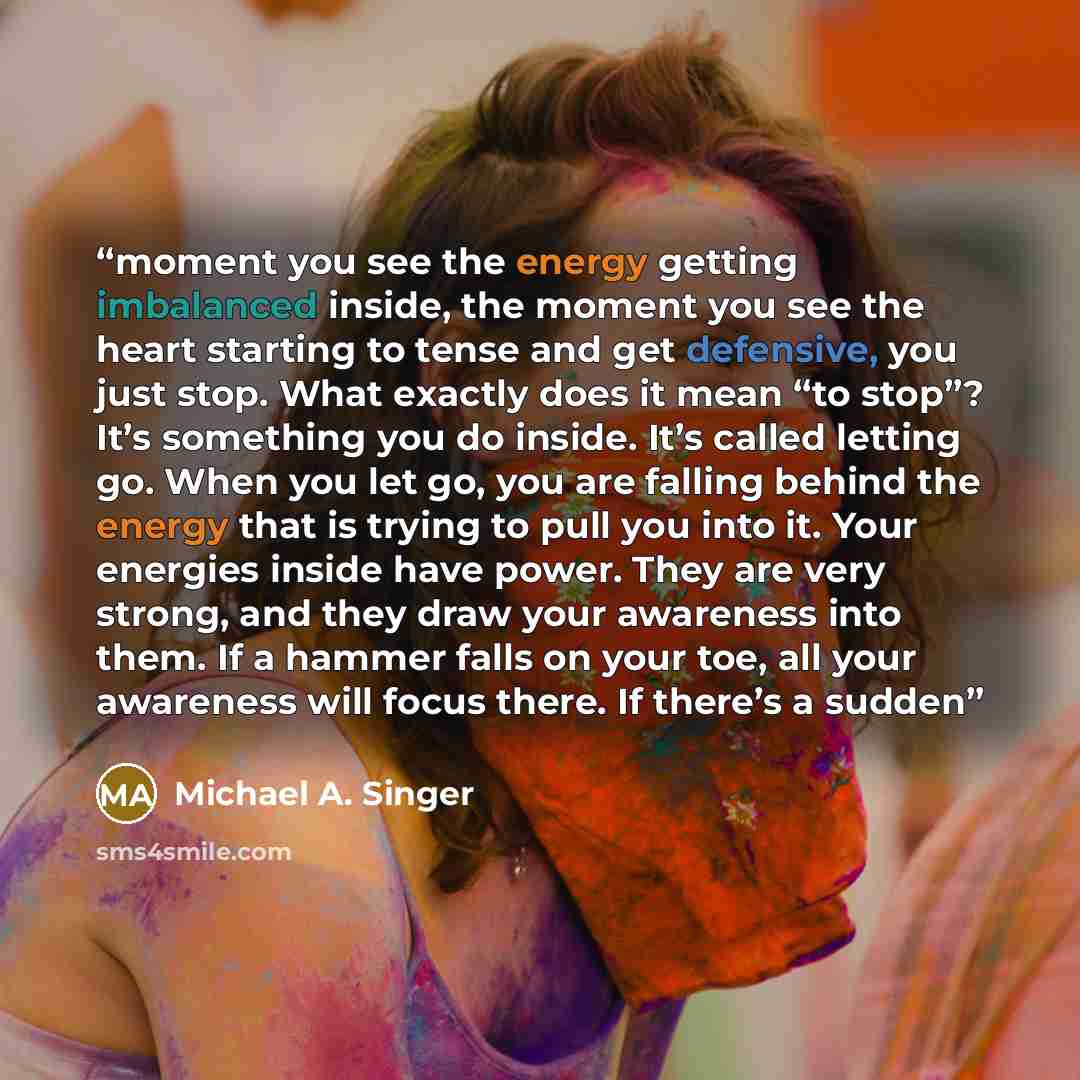 “moment you see the energy getting imbalanced inside, the moment you see the heart starting to tense and get defensive, you just stop. What exactly does it mean “to stop”? It’s something you do inside. It’s called letting go. When you let go, you are falling behind the energy that is trying to pull…” quote by Michael A. Singer