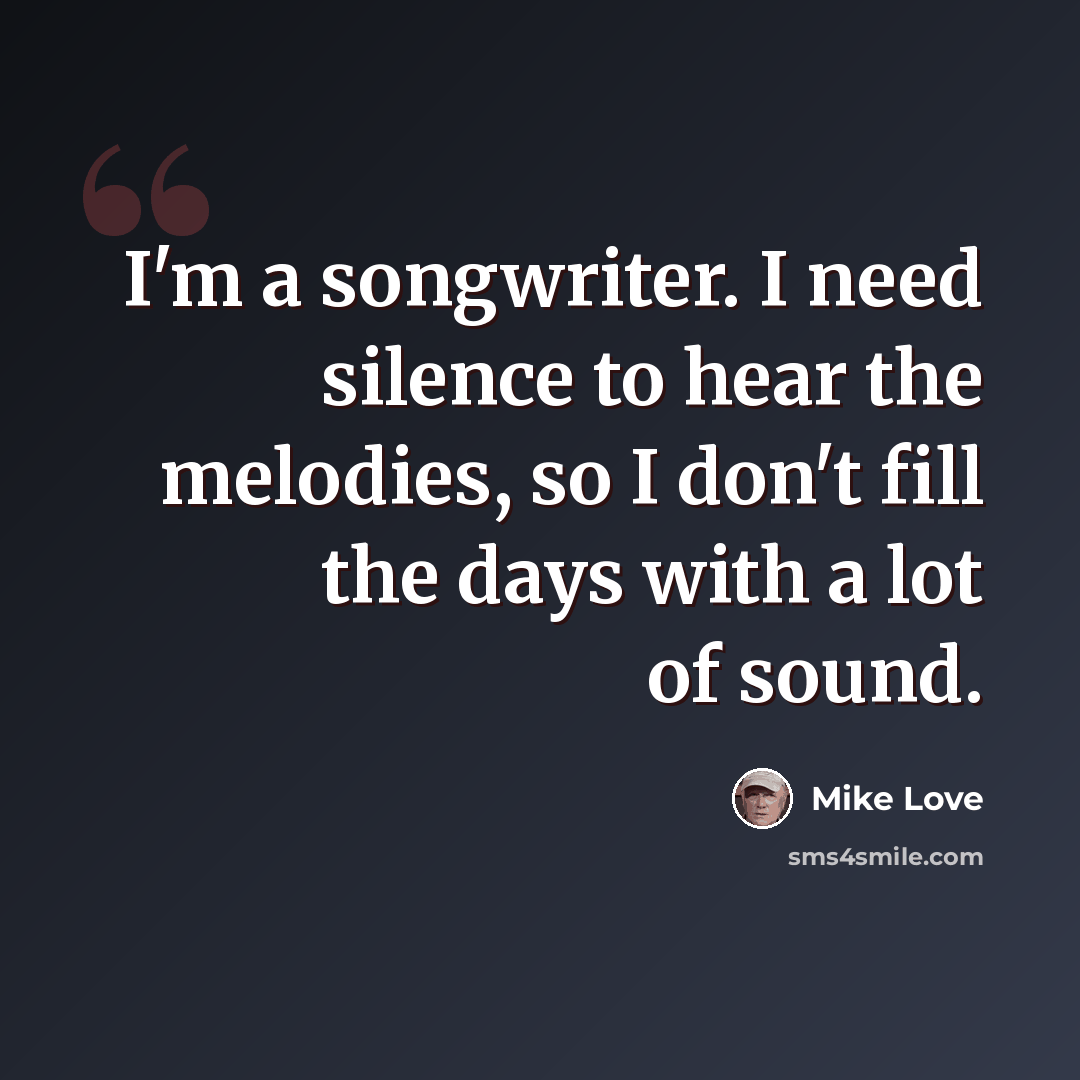 “I'm a songwriter. I need silence to hear the melodies, so I don't fill the days with a lot of sound.” quote by Mike Love