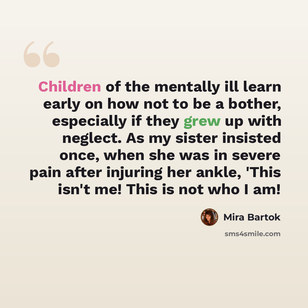 “Children of the mentally ill learn early on how not to be a bother, especially if they grew up with neglect. As my sister insisted once, when she was in severe pain after injuring her ankle, 'This isn't me! This is not who I am!” quote by Mira Bartok