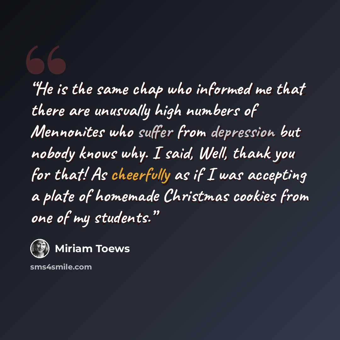 “He is the same chap who informed me that there are unusually high numbers of Mennonites who suffer from depression but nobody knows why. I said, Well, thank you for that! As cheerfully as if I was accepting a plate of homemade Christmas cookies from one of my students.” quote by Miriam Toews